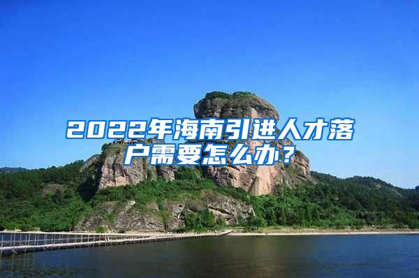 2022年海南引进人才落户需要怎么办？