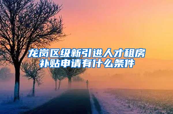 龙岗区级新引进人才租房补贴申请有什么条件