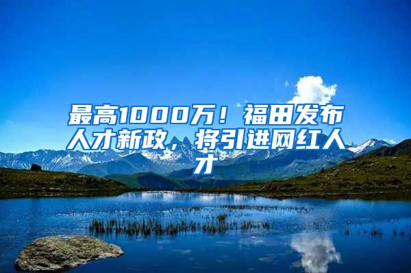 最高1000万！福田发布人才新政，将引进网红人才