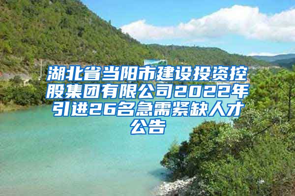 湖北省当阳市建设投资控股集团有限公司2022年引进26名急需紧缺人才公告