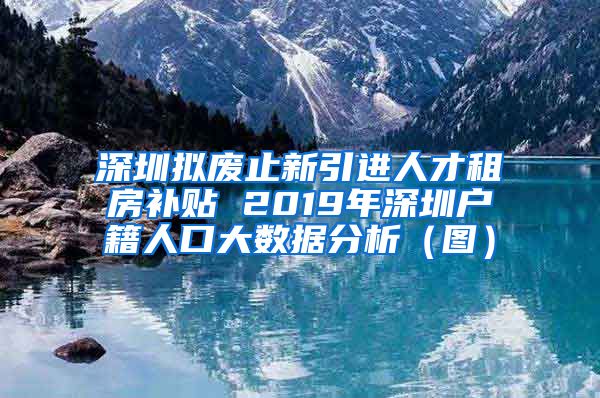 深圳拟废止新引进人才租房补贴 2019年深圳户籍人口大数据分析（图）