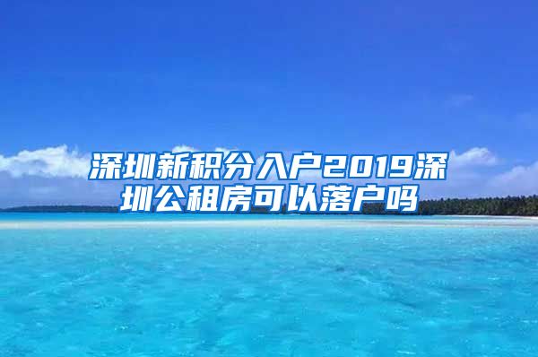 深圳新积分入户2019深圳公租房可以落户吗