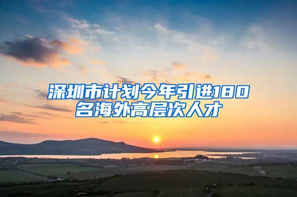 深圳市计划今年引进180名海外高层次人才