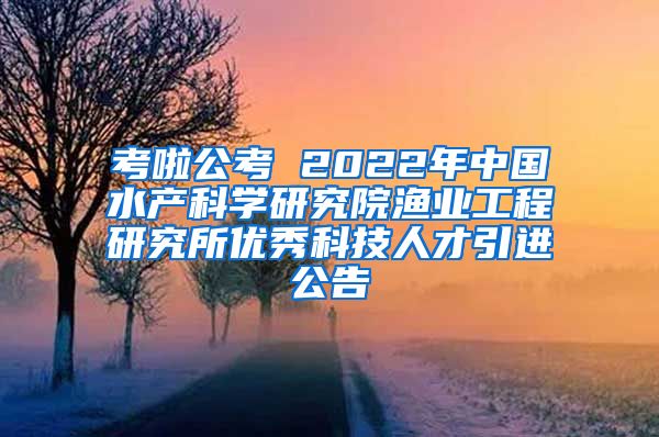 考啦公考 2022年中国水产科学研究院渔业工程研究所优秀科技人才引进公告