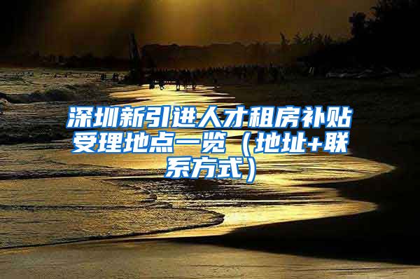 深圳新引进人才租房补贴受理地点一览（地址+联系方式）