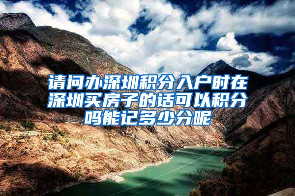 请问办深圳积分入户时在深圳买房子的话可以积分吗能记多少分呢