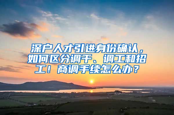 深户人才引进身份确认，如何区分调干、调工和招工！商调手续怎么办？