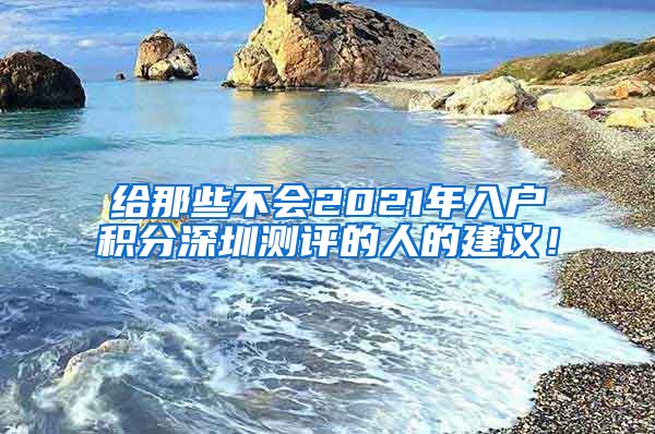 给那些不会2021年入户积分深圳测评的人的建议！