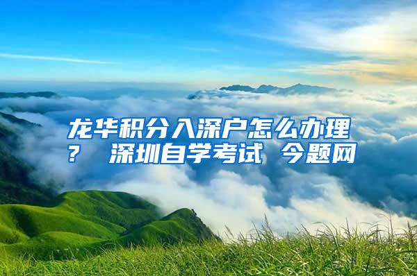 龙华积分入深户怎么办理？ 深圳自学考试 今题网