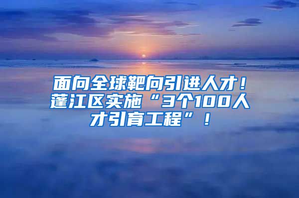 面向全球靶向引进人才！蓬江区实施“3个100人才引育工程”！