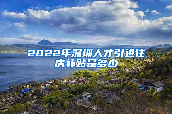 2022年深圳人才引进住房补贴是多少