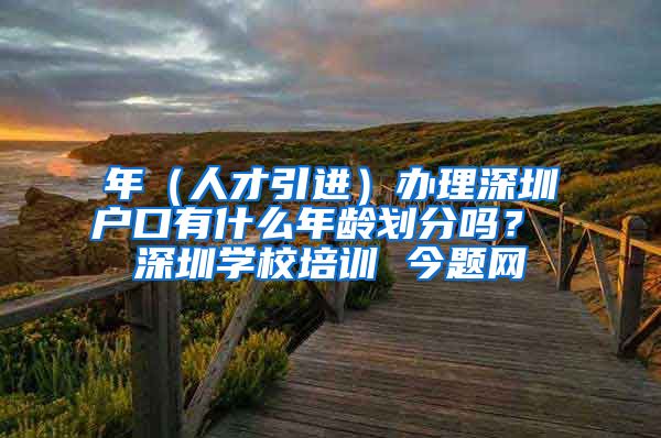 年（人才引进）办理深圳户口有什么年龄划分吗？ 深圳学校培训 今题网