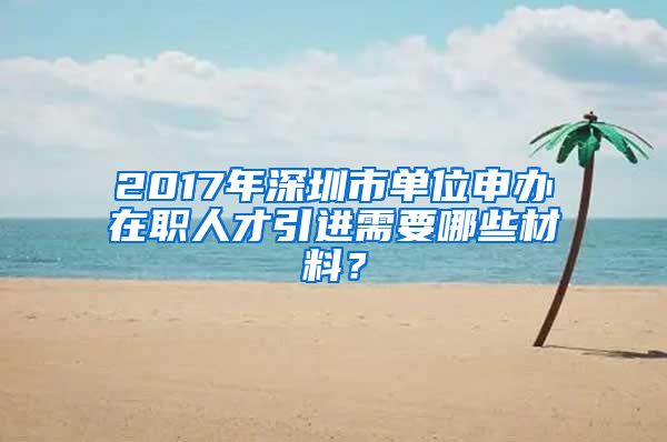 2017年深圳市单位申办在职人才引进需要哪些材料？