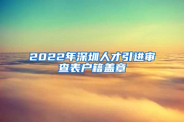 2022年深圳人才引进审查表户籍盖章