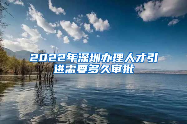 2022年深圳办理人才引进需要多久审批