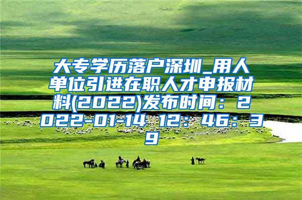 大专学历落户深圳_用人单位引进在职人才申报材料(2022)发布时间：2022-01-14 12：46：39