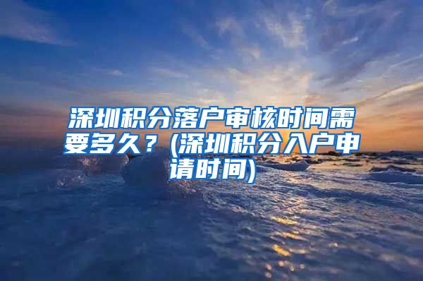 深圳积分落户审核时间需要多久？(深圳积分入户申请时间)