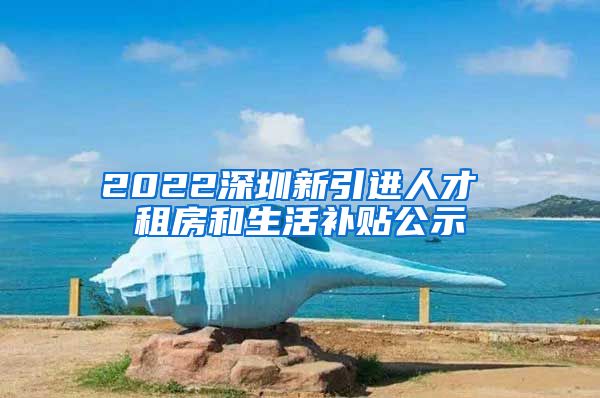 2022深圳新引进人才 租房和生活补贴公示