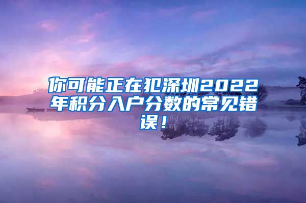 你可能正在犯深圳2022年积分入户分数的常见错误！