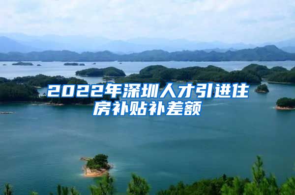 2022年深圳人才引进住房补贴补差额