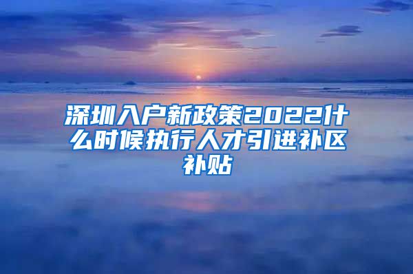 深圳入户新政策2022什么时候执行人才引进补区补贴