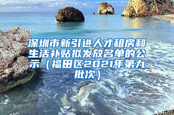 深圳市新引进人才租房和生活补贴拟发放名单的公示（福田区2021年第九批次）