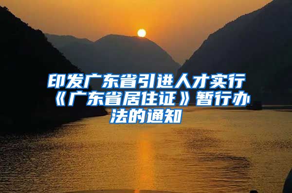 印发广东省引进人才实行《广东省居住证》暂行办法的通知