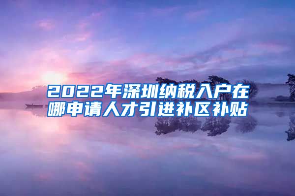 2022年深圳纳税入户在哪申请人才引进补区补贴