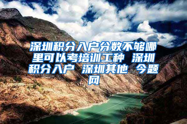 深圳积分入户分数不够哪里可以考培训工种 深圳积分入户 深圳其他 今题网