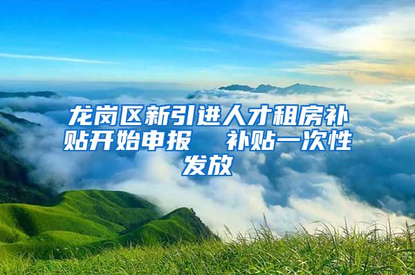 龙岗区新引进人才租房补贴开始申报  补贴一次性发放