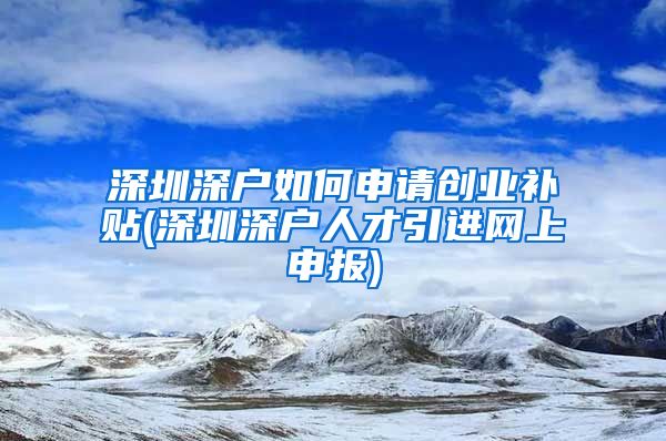 深圳深户如何申请创业补贴(深圳深户人才引进网上申报)