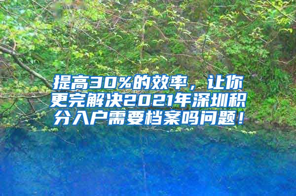 提高30%的效率，让你更完解决2021年深圳积分入户需要档案吗问题！