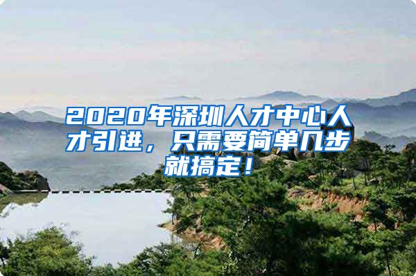 2020年深圳人才中心人才引进，只需要简单几步就搞定！