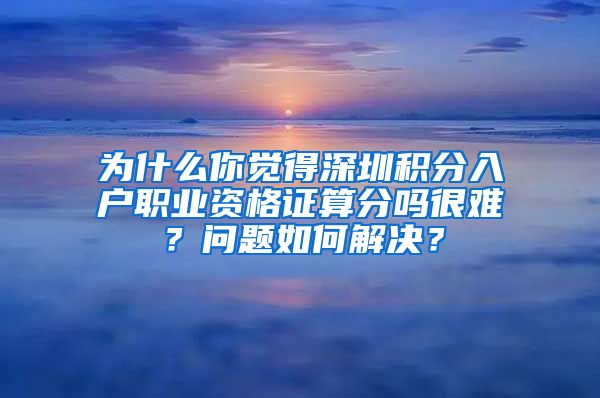 为什么你觉得深圳积分入户职业资格证算分吗很难？问题如何解决？