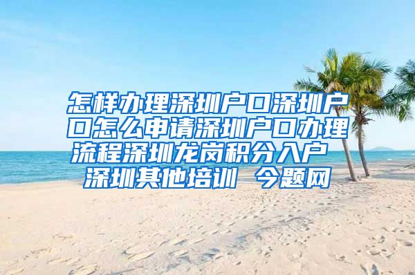 怎样办理深圳户口深圳户口怎么申请深圳户口办理流程深圳龙岗积分入户 深圳其他培训 今题网