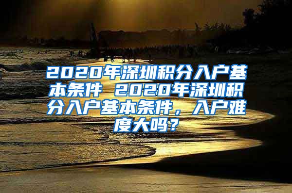 2020年深圳积分入户基本条件 2020年深圳积分入户基本条件，入户难度大吗？