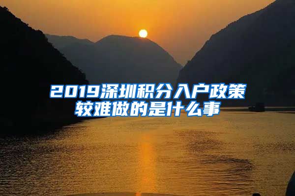 2019深圳积分入户政策较难做的是什么事