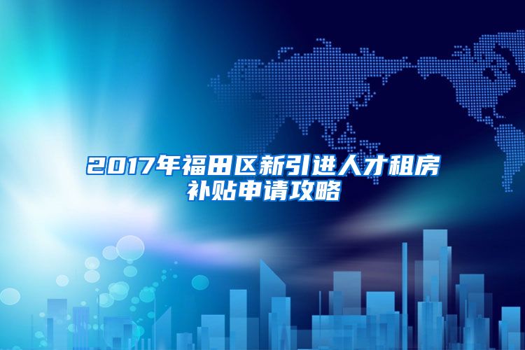 2017年福田区新引进人才租房补贴申请攻略