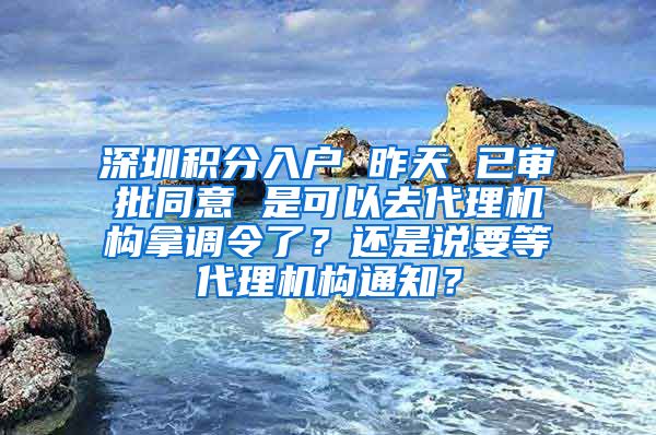 深圳积分入户 昨天 已审批同意 是可以去代理机构拿调令了？还是说要等代理机构通知？