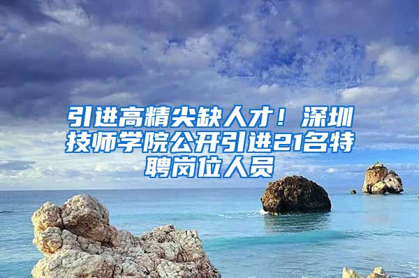 引进高精尖缺人才！深圳技师学院公开引进21名特聘岗位人员