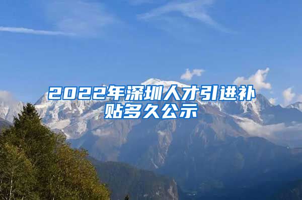 2022年深圳人才引进补贴多久公示