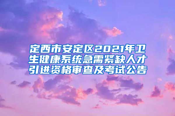 定西市安定区2021年卫生健康系统急需紧缺人才引进资格审查及考试公告