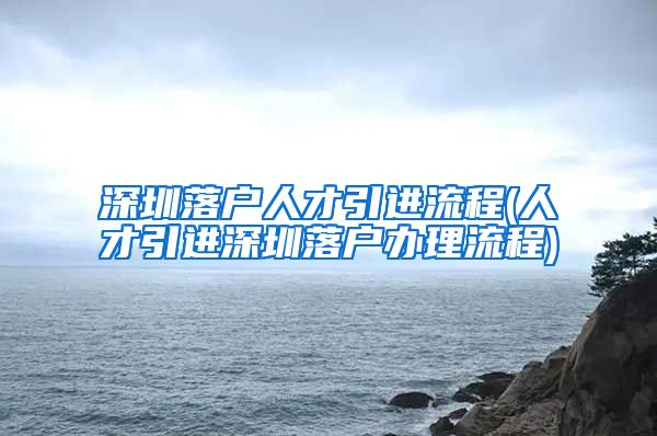 深圳落户人才引进流程(人才引进深圳落户办理流程)