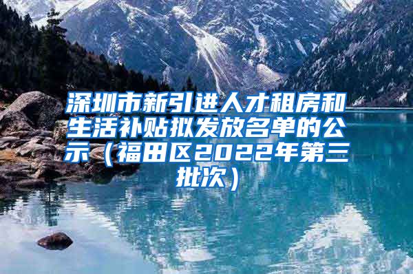 深圳市新引进人才租房和生活补贴拟发放名单的公示（福田区2022年第三批次）