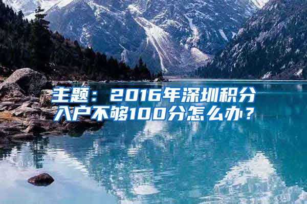 主题：2016年深圳积分入户不够100分怎么办？