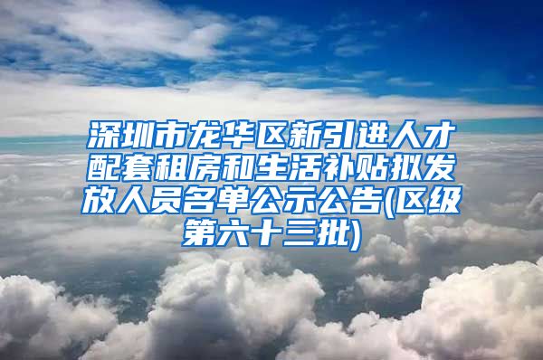 深圳市龙华区新引进人才配套租房和生活补贴拟发放人员名单公示公告(区级第六十三批)