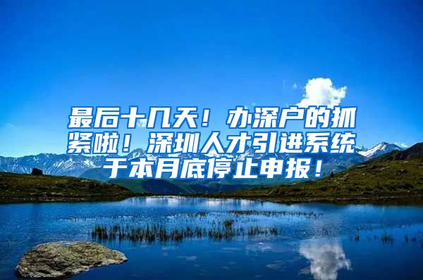 最后十几天！办深户的抓紧啦！深圳人才引进系统于本月底停止申报！