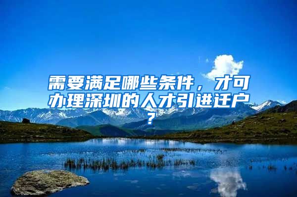 需要满足哪些条件，才可办理深圳的人才引进迁户？