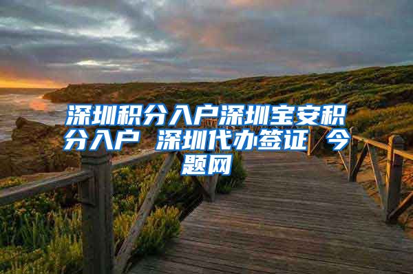 深圳积分入户深圳宝安积分入户 深圳代办签证 今题网