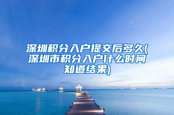 深圳积分入户提交后多久(深圳市积分入户什么时间知道结果)